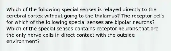 Which of the following special senses is relayed directly to the cerebral cortex without going to the thalamus? The receptor cells for which of the following special senses are bipolar neurons? Which of the special senses contains receptor neurons that are the only nerve cells in direct contact with the outside environment?