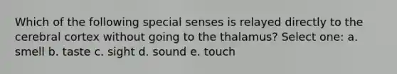 Which of the following special senses is relayed directly to the cerebral cortex without going to the thalamus? Select one: a. smell b. taste c. sight d. sound e. touch