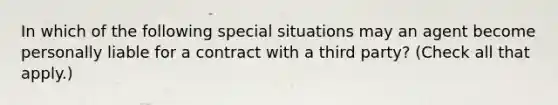 In which of the following special situations may an agent become personally liable for a contract with a third party? (Check all that apply.)