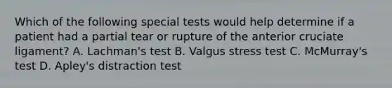 Which of the following special tests would help determine if a patient had a partial tear or rupture of the anterior cruciate ligament? A. Lachman's test B. Valgus stress test C. McMurray's test D. Apley's distraction test