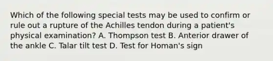 Which of the following special tests may be used to confirm or rule out a rupture of the Achilles tendon during a patient's physical examination? A. Thompson test B. Anterior drawer of the ankle C. Talar tilt test D. Test for Homan's sign