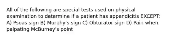 All of the following are special tests used on physical examination to determine if a patient has appendicitis EXCEPT: A) Psoas sign B) Murphy's sign C) Obturator sign D) Pain when palpating McBurney's point