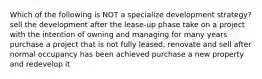 Which of the following is NOT a specialize development strategy? sell the development after the lease-up phase take on a project with the intention of owning and managing for many years purchase a project that is not fully leased, renovate and sell after normal occupancy has been achieved purchase a new property and redevelop it