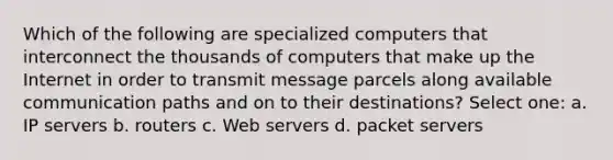 Which of the following are specialized computers that interconnect the thousands of computers that make up the Internet in order to transmit message parcels along available communication paths and on to their destinations? Select one: a. IP servers b. routers c. Web servers d. packet servers