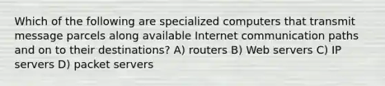 Which of the following are specialized computers that transmit message parcels along available Internet communication paths and on to their destinations? A) routers B) Web servers C) IP servers D) packet servers