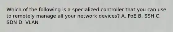 Which of the following is a specialized controller that you can use to remotely manage all your network devices? A. PoE B. SSH C. SDN D. VLAN