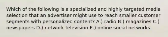 Which of the following is a specialized and highly targeted media selection that an advertiser might use to reach smaller customer segments with personalized content? A.) radio B.) magazines C.) newspapers D.) network television E.) online social networks