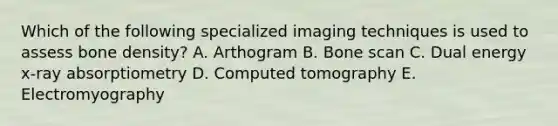 Which of the following specialized imaging techniques is used to assess bone density? A. Arthogram B. Bone scan C. Dual energy x-ray absorptiometry D. Computed tomography E. Electromyography