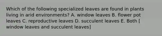 Which of the following specialized leaves are found in plants living in arid environments? A. window leaves B. flower pot leaves C. reproductive leaves D. succulent leaves E. Both [ window leaves and succulent leaves]