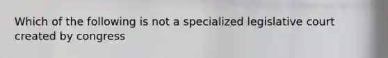 Which of the following is not a specialized legislative court created by congress