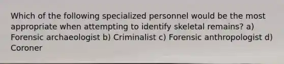 Which of the following specialized personnel would be the most appropriate when attempting to identify skeletal remains? a) Forensic archaeologist b) Criminalist c) Forensic anthropologist d) Coroner