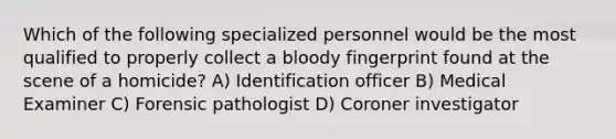 Which of the following specialized personnel would be the most qualified to properly collect a bloody fingerprint found at the scene of a homicide? A) Identification officer B) Medical Examiner C) Forensic pathologist D) Coroner investigator