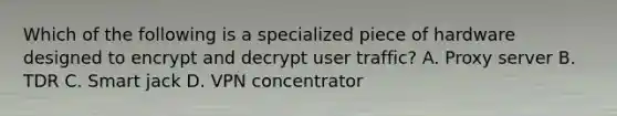 Which of the following is a specialized piece of hardware designed to encrypt and decrypt user traffic? A. Proxy server B. TDR C. Smart jack D. VPN concentrator