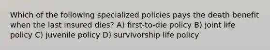 Which of the following specialized policies pays the death benefit when the last insured dies? A) first-to-die policy B) joint life policy C) juvenile policy D) survivorship life policy