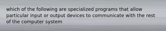 which of the following are specialized programs that allow particular input or output devices to communicate with the rest of the computer system