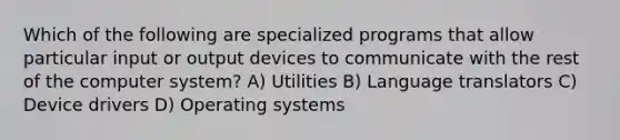 Which of the following are specialized programs that allow particular input or output devices to communicate with the rest of the computer system? A) Utilities B) Language translators C) Device drivers D) Operating systems