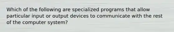 Which of the following are specialized programs that allow particular input or output devices to communicate with the rest of the computer system?