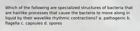 Which of the following are specialized structures of bacteria that are hairlike processes that cause the bacteria to move along in liquid by their wavelike rhythmic contractions? a. pathogenic b. flagella c. capsules d. spores