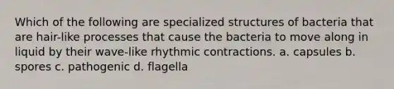 Which of the following are specialized structures of bacteria that are hair-like processes that cause the bacteria to move along in liquid by their wave-like rhythmic contractions. a. capsules b. spores c. pathogenic d. flagella