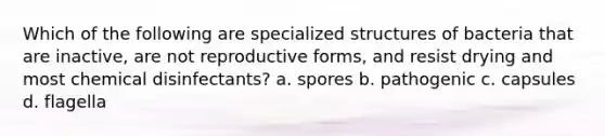 Which of the following are specialized structures of bacteria that are inactive, are not reproductive forms, and resist drying and most chemical disinfectants? a. spores b. pathogenic c. capsules d. flagella