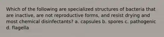 Which of the following are specialized structures of bacteria that are inactive, are not reproductive forms, and resist drying and most chemical disinfectants? a. capsules b. spores c. pathogenic d. flagella