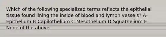 Which of the following specialized terms reflects the epithelial tissue found lining the inside of blood and lymph vessels? A-Epithelium B-Capilothelium C-Mesothelium D-Squathelium E-None of the above