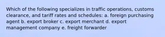 Which of the following specializes in traffic operations, customs clearance, and tariff rates and schedules: a. foreign purchasing agent b. export broker c. export merchant d. export management company e. freight forwarder