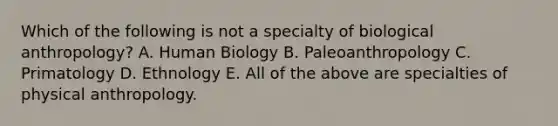 Which of the following is not a specialty of biological anthropology? A. Human Biology B. Paleoanthropology C. Primatology D. Ethnology E. All of the above are specialties of physical anthropology.