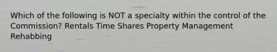 Which of the following is NOT a specialty within the control of the Commission? Rentals Time Shares Property Management Rehabbing