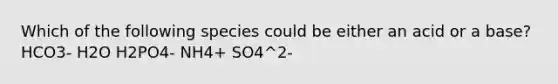 Which of the following species could be either an acid or a base? HCO3- H2O H2PO4- NH4+ SO4^2-