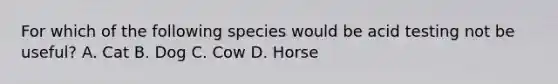 For which of the following species would be acid testing not be useful? A. Cat B. Dog C. Cow D. Horse