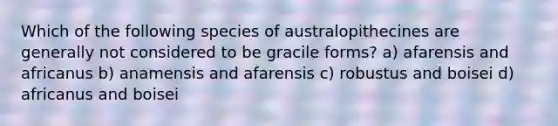 Which of the following species of australopithecines are generally not considered to be gracile forms? a) afarensis and africanus b) anamensis and afarensis c) robustus and boisei d) africanus and boisei