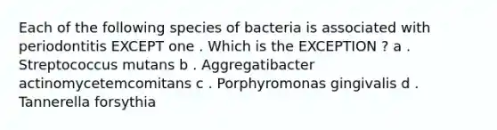 Each of the following species of bacteria is associated with periodontitis EXCEPT one . Which is the EXCEPTION ? a . Streptococcus mutans b . Aggregatibacter actinomycetemcomitans c . Porphyromonas gingivalis d . Tannerella forsythia