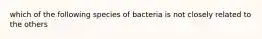 which of the following species of bacteria is not closely related to the others