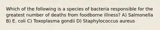 Which of the following is a species of bacteria responsible for the greatest number of deaths from foodborne illness? A) Salmonella B) E. coli C) Toxoplasma gondii D) Staphylococcus aureus