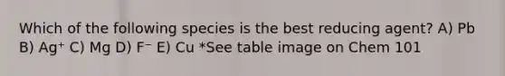 Which of the following species is the best reducing agent? A) Pb B) Ag⁺ C) Mg D) F⁻ E) Cu *See table image on Chem 101