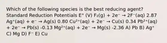 Which of the following species is the best reducing agent? Standard Reduction Potentials E° (V) F₂(g) + 2e⁻ → 2F⁻(aq) 2.87 Ag⁺(aq) + e⁻ → Ag(s) 0.80 Cu²⁺(aq) + 2e⁻ → Cu(s) 0.34 Pb²⁺(aq) + 2e⁻ → Pb(s) -0.13 Mg²⁺(aq) + 2e⁻ → Mg(s) -2.36 A) Pb B) Ag⁺ C) Mg D) F⁻ E) Cu