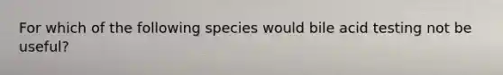 For which of the following species would bile acid testing not be useful?