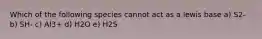 Which of the following species cannot act as a lewis base a) S2- b) SH- c) Al3+ d) H2O e) H2S