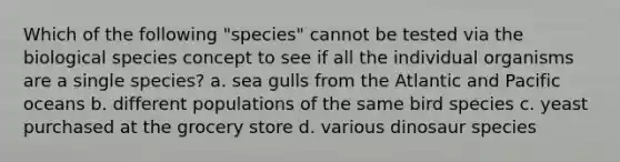 Which of the following "species" cannot be tested via the biological species concept to see if all the individual organisms are a single species? a. sea gulls from the Atlantic and Pacific oceans b. different populations of the same bird species c. yeast purchased at the grocery store d. various dinosaur species