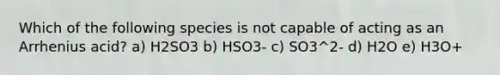 Which of the following species is not capable of acting as an Arrhenius acid? a) H2SO3 b) HSO3- c) SO3^2- d) H2O e) H3O+