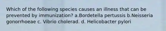 Which of the following species causes an illness that can be prevented by immunization? a.Bordetella pertussis b.Neisseria gonorrhoeae c. Vibrio cholerad. d. Helicobacter pylori