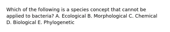 Which of the following is a species concept that cannot be applied to bacteria? A. Ecological B. Morphological C. Chemical D. Biological E. Phylogenetic