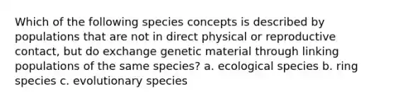 Which of the following species concepts is described by populations that are not in direct physical or reproductive contact, but do exchange genetic material through linking populations of the same species? a. ecological species b. ring species c. evolutionary species