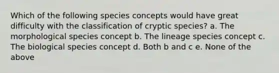 Which of the following species concepts would have great difficulty with the classification of cryptic species? a. The morphological species concept b. The lineage species concept c. The biological species concept d. Both b and c e. None of the above