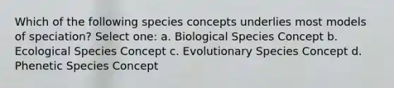 Which of the following species concepts underlies most models of speciation? Select one: a. Biological Species Concept b. Ecological Species Concept c. Evolutionary Species Concept d. Phenetic Species Concept