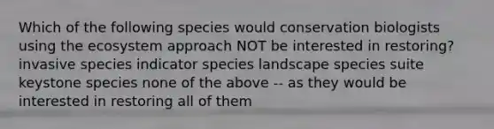 Which of the following species would conservation biologists using the ecosystem approach NOT be interested in restoring? invasive species indicator species landscape species suite keystone species none of the above -- as they would be interested in restoring all of them