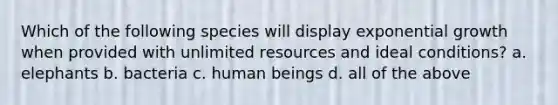 Which of the following species will display exponential growth when provided with unlimited resources and ideal conditions? a. elephants b. bacteria c. human beings d. all of the above