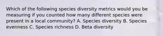 Which of the following species diversity metrics would you be measuring if you counted how many different species were present in a local community? A. Species diversity B. Species evenness C. Species richness D. Beta diversity