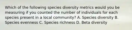 Which of the following species diversity metrics would you be measuring if you counted the number of individuals for each species present in a local community? A. Species diversity B. Species evenness C. Species richness D. Beta diversity